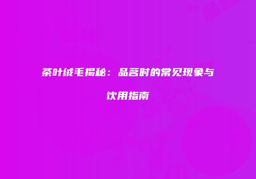 茶叶绒毛揭秘：品茗时的常见现象与饮用指南