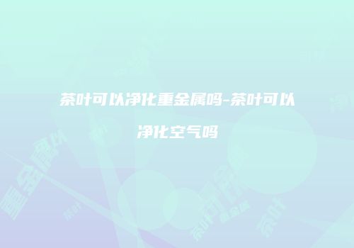 茶叶可以净化重金属吗-茶叶可以净化空气吗