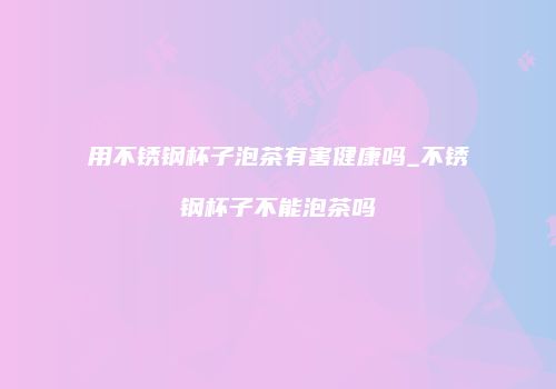 用不锈钢杯子泡茶有害健康吗_不锈钢杯子不能泡茶吗