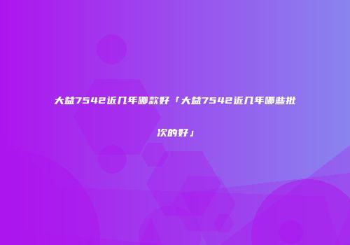 大益7542近几年哪款好「大益7542近几年哪些批次的好」