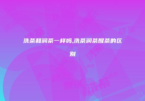 洗茶和润茶一样吗,洗茶润茶醒茶的区别