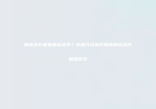 销售茶叶需要哪些证件？详细介绍茶叶销售的合法性和规范性