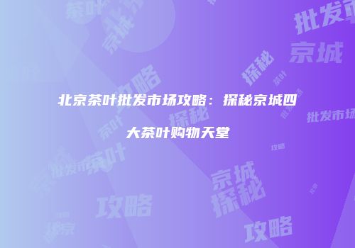北京茶叶批发市场攻略：探秘京城四大茶叶购物天堂
