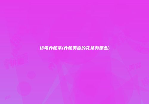 排毒养颜茶(养颜美容的花茶有哪些)
