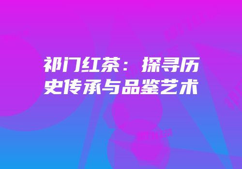 祁门红茶：探寻历史传承与品鉴艺术
