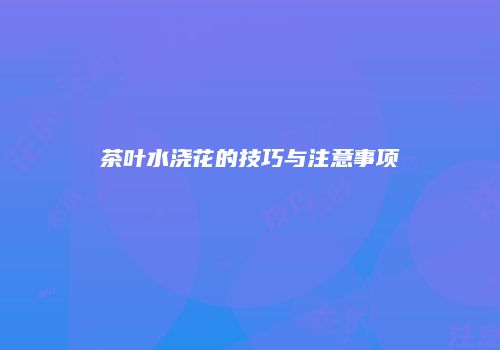 茶叶水浇花的技巧与注意事项