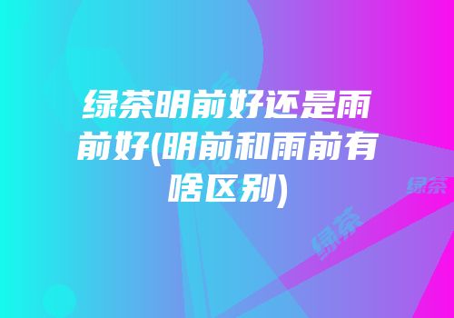 绿茶明前好还是雨前好(明前和雨前有啥区别)