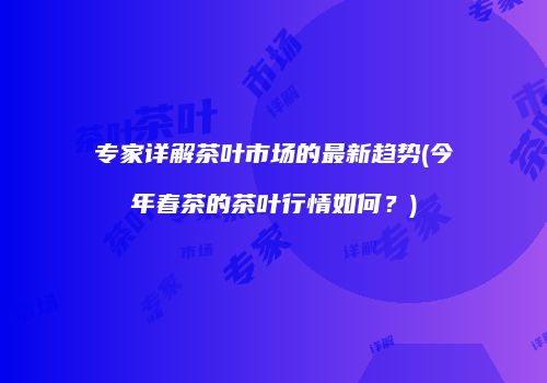 专家详解茶叶市场的最新趋势(今年春茶的茶叶行情如何？)