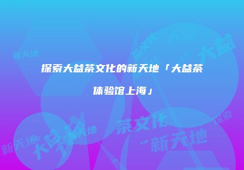 探索大益茶文化的新天地「大益茶体验馆上海」