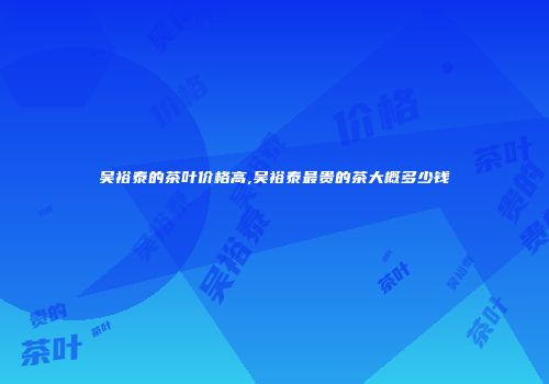 吴裕泰的茶叶价格高,吴裕泰最贵的茶大概多少钱