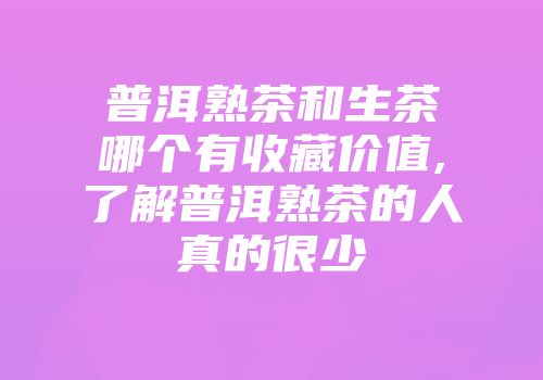 普洱熟茶和生茶哪个有收藏价值,了解普洱熟茶的人真的很少