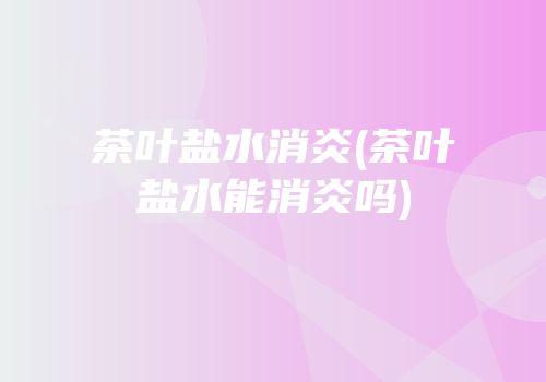 茶叶盐水消炎(茶叶盐水能消炎吗)