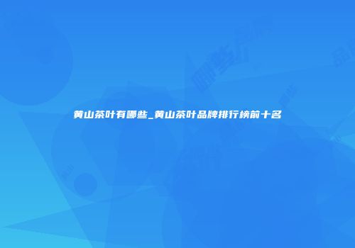黄山茶叶有哪些_黄山茶叶品牌排行榜前十名