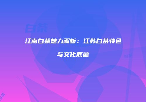 江南白茶魅力解析：江苏白茶特色与文化底蕴