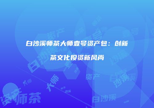 白沙溪师茶大师壹号资产包：创新茶文化投资新风尚