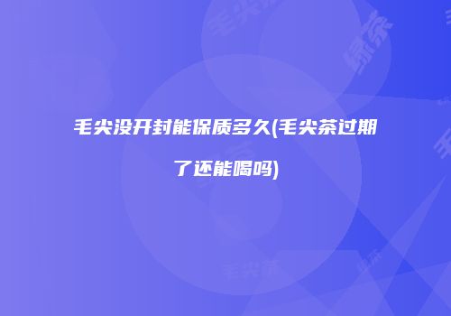 毛尖没开封能保质多久(毛尖茶过期了还能喝吗)