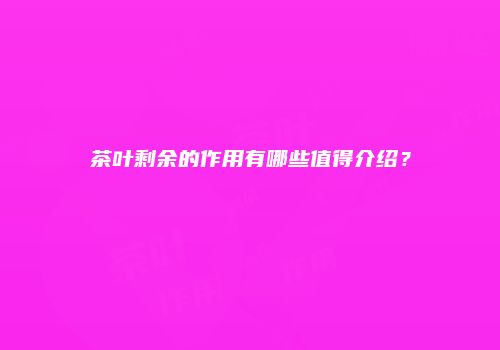 茶叶剩余的作用有哪些值得介绍？