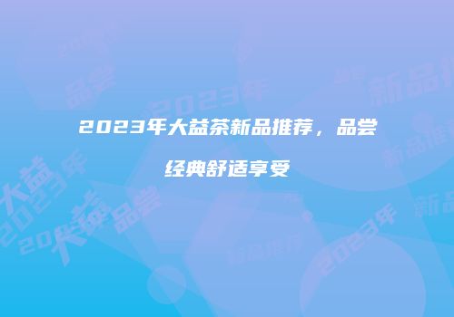 2023年大益茶新品推荐，品尝经典舒适享受