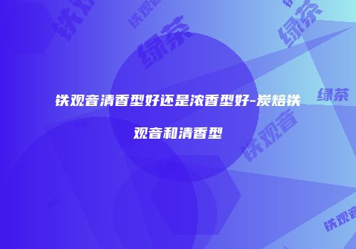 铁观音清香型好还是浓香型好-炭焙铁观音和清香型