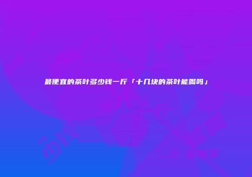 最便宜的茶叶多少钱一斤「十几块的茶叶能喝吗」