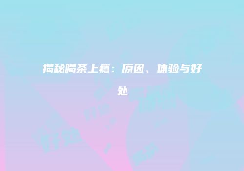 揭秘喝茶上瘾：原因、体验与好处