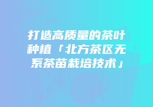 打造高质量的茶叶种植「北方茶区无系茶苗栽培技术」