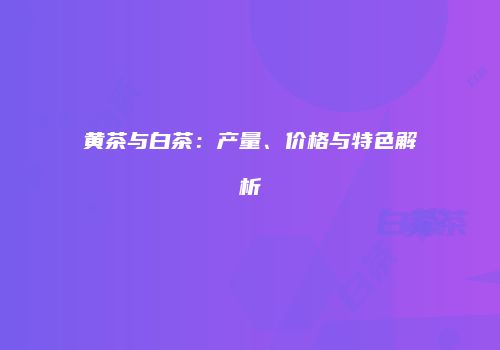 黄茶与白茶：产量、价格与特色解析
