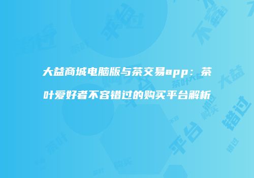 大益商城电脑版与茶交易app：茶叶爱好者不容错过的购买平台解析