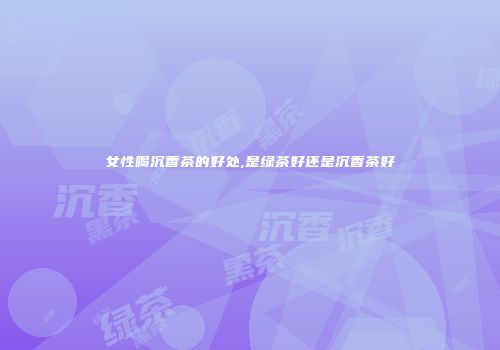 女性喝沉香茶的好处,是绿茶好还是沉香茶好