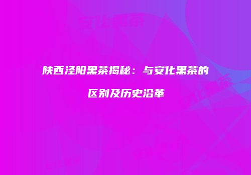 陕西泾阳黑茶揭秘：与安化黑茶的区别及历史沿革
