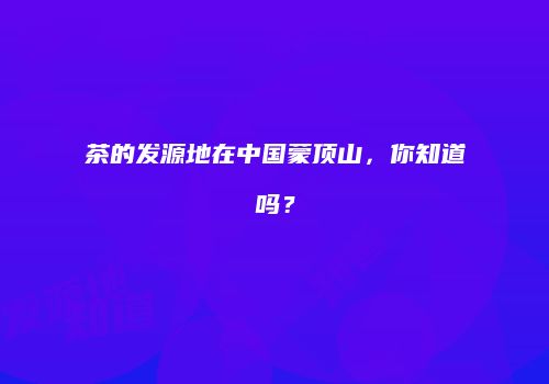 茶的发源地在中国蒙顶山，你知道吗？