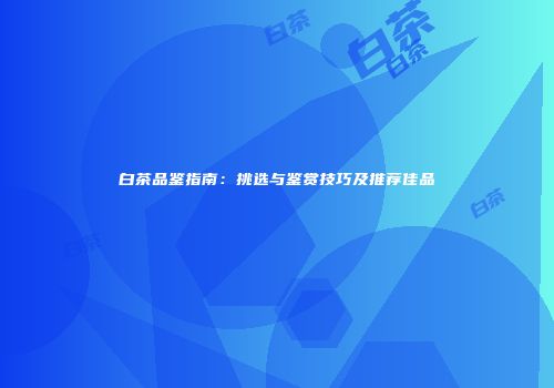 白茶品鉴指南：挑选与鉴赏技巧及推荐佳品