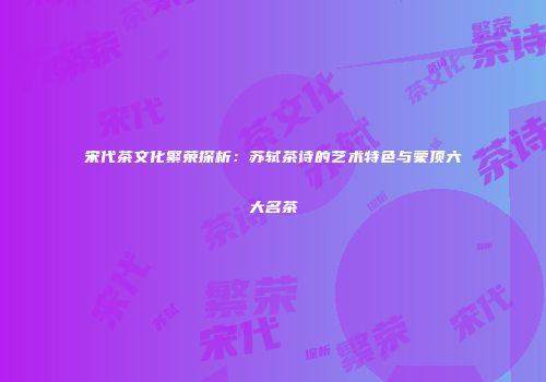 宋代茶文化繁荣探析：苏轼茶诗的艺术特色与蒙顶六大名茶