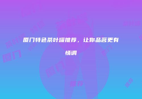 厦门特色茶叶罐推荐，让你品茗更有情调