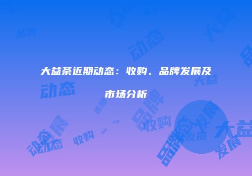 大益茶近期动态：收购、品牌发展及市场分析