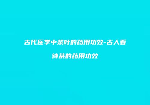 古代医学中茶叶的药用功效-古人看待茶的药用功效