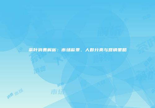 茶叶消费解析：市场前景、人群分类与营销策略