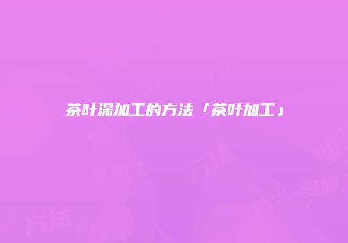 茶叶深加工的方法「茶叶加工」