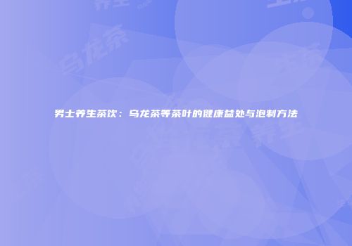 男士养生茶饮：乌龙茶等茶叶的健康益处与泡制方法