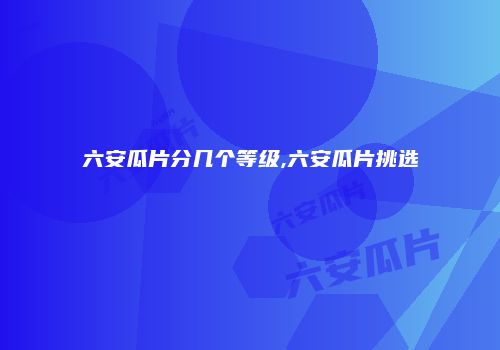 六安瓜片分几个等级,六安瓜片挑选
