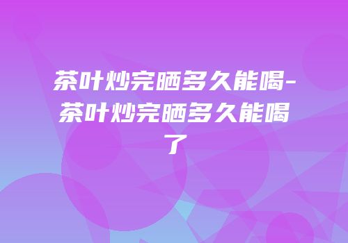 茶叶炒完晒多久能喝-茶叶炒完晒多久能喝了