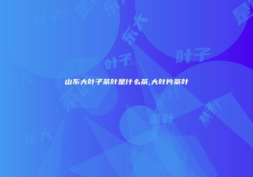 山东大叶子茶叶是什么茶,大叶片茶叶