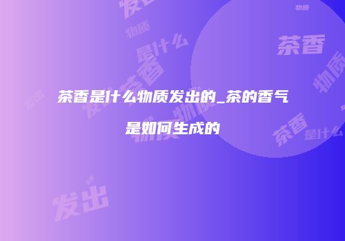 茶香是什么物质发出的_茶的香气是如何生成的