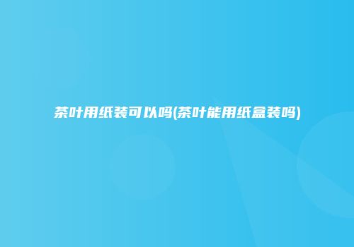 茶叶用纸装可以吗(茶叶能用纸盒装吗)