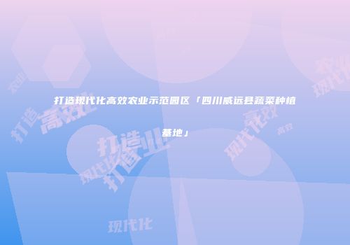 打造现代化高效农业示范园区「四川威远县蔬菜种植基地」