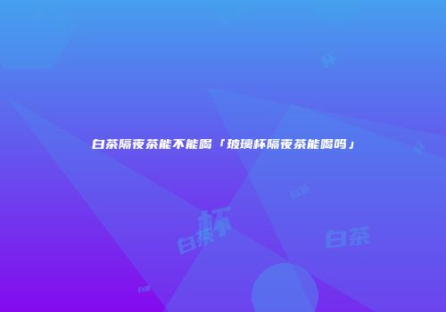 白茶隔夜茶能不能喝「玻璃杯隔夜茶能喝吗」