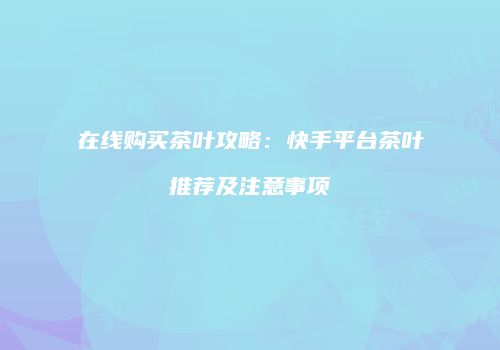 在线购买茶叶攻略：快手平台茶叶推荐及注意事项