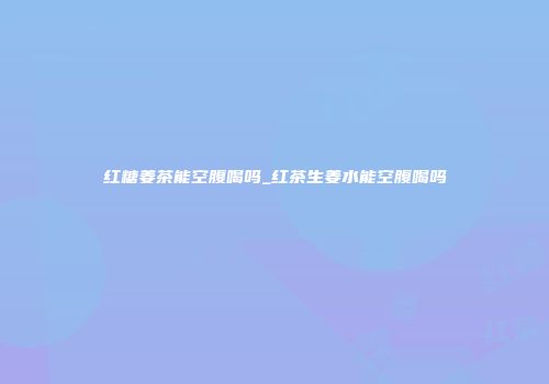 红糖姜茶能空腹喝吗_红茶生姜水能空腹喝吗