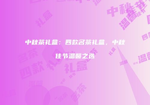 中秋茶礼盒：四款名茶礼盒，中秋佳节温馨之选