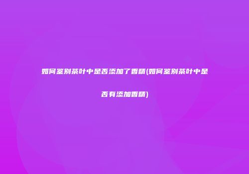 如何鉴别茶叶中是否添加了香精(如何鉴别茶叶中是否有添加香精)